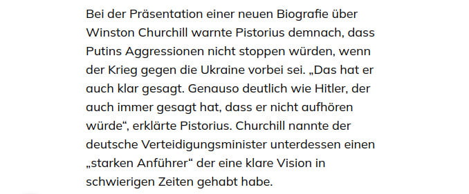 ''Bei der Präsentation einer neuen Biografie über Winston Churchill warnte Pistorius demnach, dass Putins Aggressionen nicht stoppen würden, wenn der Krieg gegen die Ukraine vorbei sei. „Das hat er auch klar gesagt. Genauso deutlich wie Hitler, der auch immer gesagt hat, dass er nicht aufhören würde“, erklärte Pistorius. Churchill nannte der deutsche Verteidigungsminister unterdessen einen „starken Anführer“ der eine klare Vision in schwierigen Zeiten gehabt habe.''